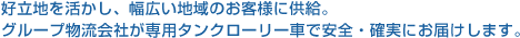 好立地を活かし、幅広い地域のお客様に供給。グループ物流会社が専用タンクローリー車で安全・確実にお届けします。