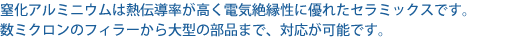 窒化アルミセラミックスは熱伝導率が高く電気絶縁性に優れたセラミックスです。数ミクロンのフィラーから大型の部品まで、対応が可能です。