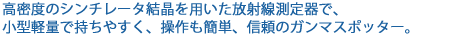 長年蓄積した結晶成長技術により新たに開発した高密度のシンチレータ結晶を用いた放射線測定器です。