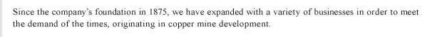 Since the company’s foundation in 1875, we have expanded with a variety of businesses in order to meet the demand of the times, originating in copper mine development. 