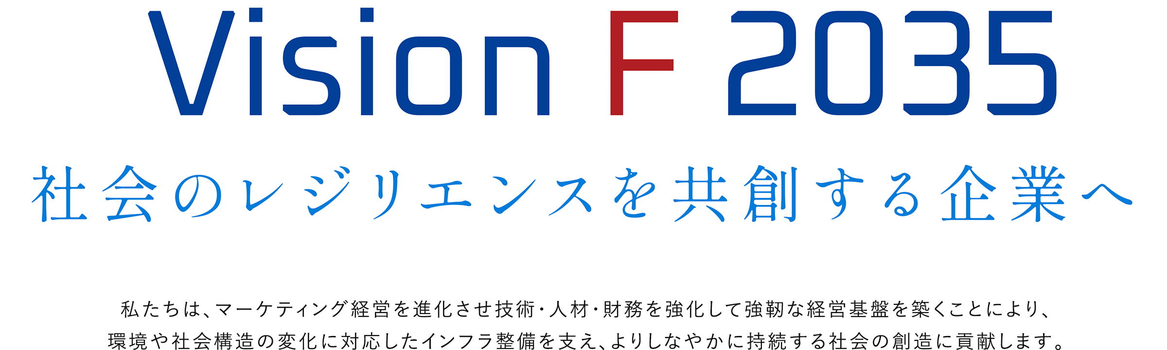 Vision F 2035 社会のレジリエンスを共創する企業へ 私たちは、マーケティング経営を進化させ技術・人材・財務を強化して強靭な経営基盤を築くことにより、環境や社会構造の変化に対応したインフラ整備を支え、よりしなやかに持続する社会の創造に貢献します。