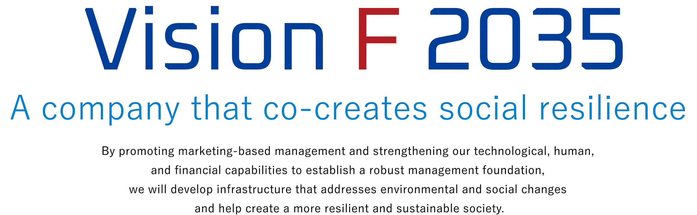 Vision F 2035 A company that co-creates social resilience By promoting marketing-based management and strengthening our technological, human, and financial capabilities to establish a robust management foundation, we will develop infrastructure that addresses environmental and social changes and help create a more resilient and sustainable society.